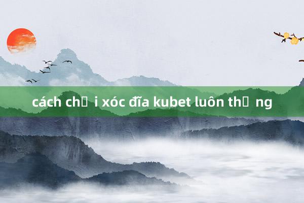 cách chơi xóc đĩa kubet luôn thắng