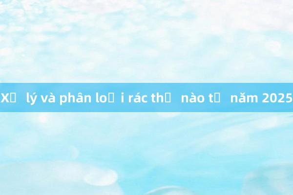 Xử lý và phân loại rác thế nào từ năm 2025