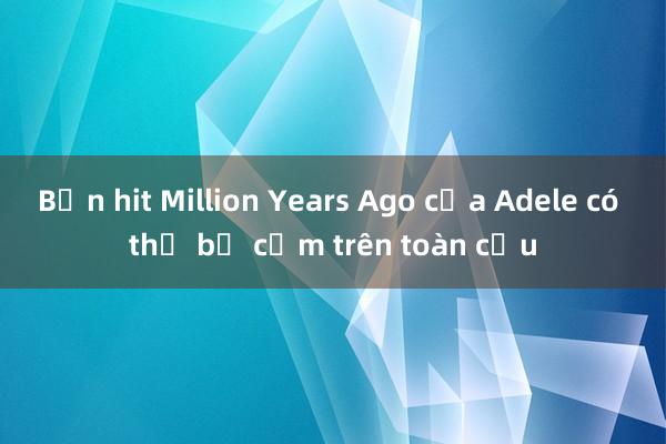 Bản hit Million Years Ago của Adele có thể bị cấm trên toàn cầu