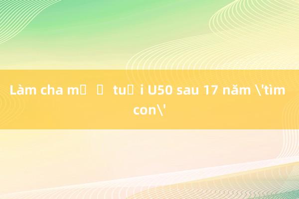 Làm cha mẹ ở tuổi U50 sau 17 năm 'tìm con'