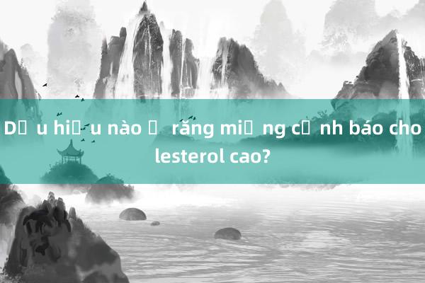 Dấu hiệu nào ở răng miệng cảnh báo cholesterol cao?