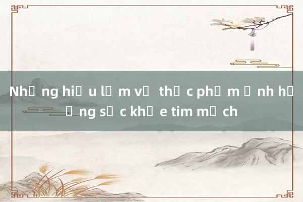 Những hiểu lầm về thực phẩm ảnh hưởng sức khỏe tim mạch