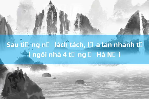 Sau tiếng nổ lách tách， lửa lan nhanh tại ngôi nhà 4 tầng ở Hà Nội