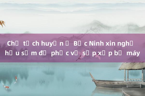 Chủ tịch huyện ở Bắc Ninh xin nghỉ hưu sớm để phục vụ sắp xếp bộ máy