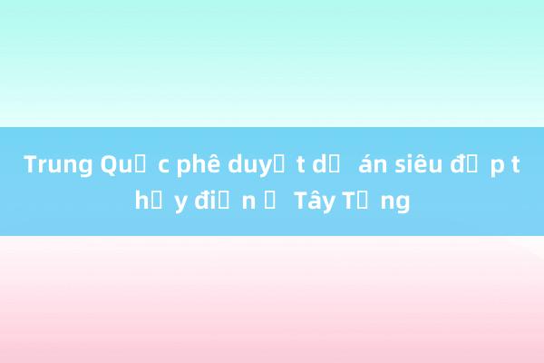 Trung Quốc phê duyệt dự án siêu đập thủy điện ở Tây Tạng