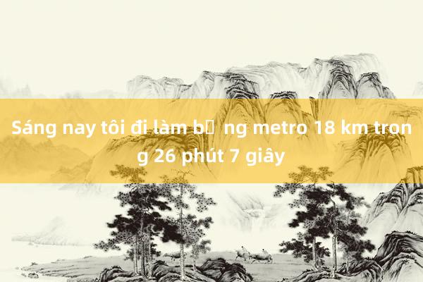 Sáng nay tôi đi làm bằng metro 18 km trong 26 phút 7 giây