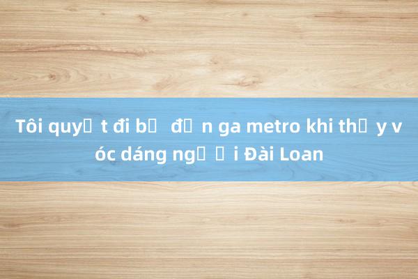 Tôi quyết đi bộ đến ga metro khi thấy vóc dáng người Đài Loan