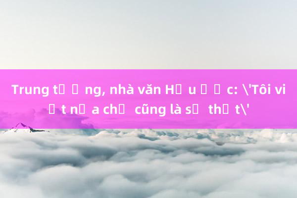 Trung tướng， nhà văn Hữu Ước: 'Tôi viết nửa chữ cũng là sự thật'