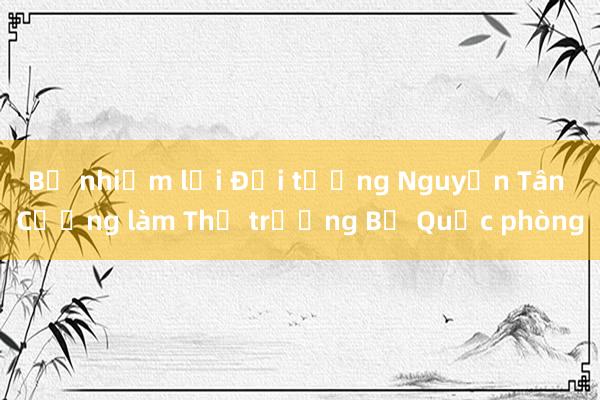 Bổ nhiệm lại Đại tướng Nguyễn Tân Cương làm Thứ trưởng Bộ Quốc phòng