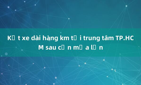 Kẹt xe dài hàng km tại trung tâm TP.HCM sau cơn mưa lớn