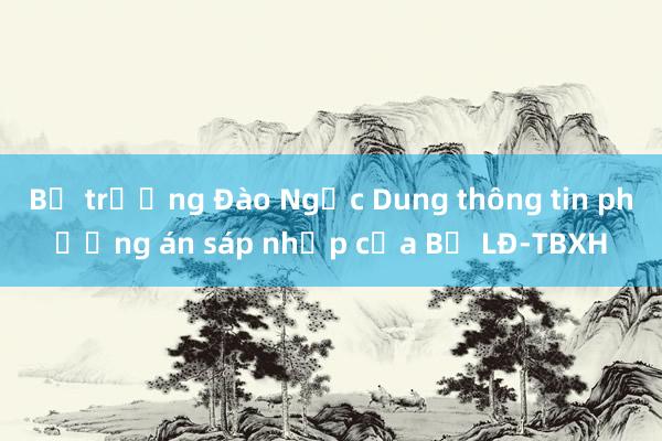 Bộ trưởng Đào Ngọc Dung thông tin phương án sáp nhập của Bộ LĐ-TBXH