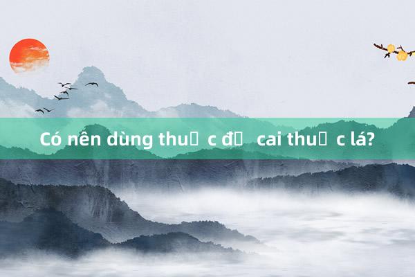 Có nên dùng thuốc để cai thuốc lá?