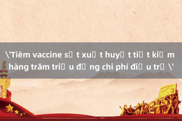 'Tiêm vaccine sốt xuất huyết tiết kiệm hàng trăm triệu đồng chi phí điều trị'