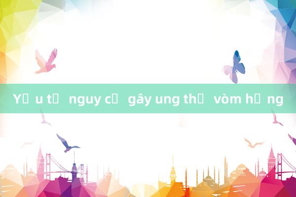 Yếu tố nguy cơ gây ung thư vòm họng