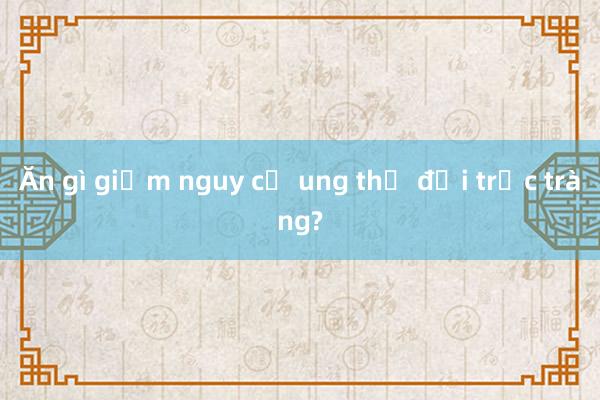 Ăn gì giảm nguy cơ ung thư đại trực tràng?