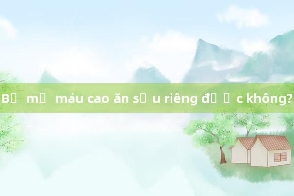 Bị mỡ máu cao ăn sầu riêng được không?