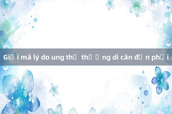 Giải mã lý do ung thư thường di căn đến phổi