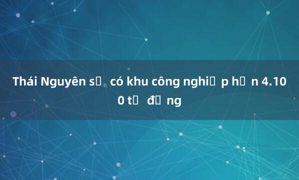 Thái Nguyên sẽ có khu công nghiệp hơn 4.100 tỷ đồng